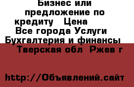 Бизнес или предложение по кредиту › Цена ­ 123 - Все города Услуги » Бухгалтерия и финансы   . Тверская обл.,Ржев г.